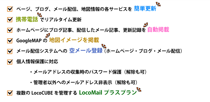 ページ、ブログ、メール配信、地図情報の各サービスを簡単更新。携帯電話でリアルタイム更新。ホームページにブログ記事、配信したメール記事、更新記録を自動掲載。GoogleMAPの地図イメージを掲載。メール配信システムへの空メール登録（ホームページ・ブログ・メール配信）。個人情報保護に対応（メールアドレス収集時のパスワード保護、管理者以外へのメールアドレス非表示）。複数のLocoCUBEを管理するLocoMailプラスプラン。