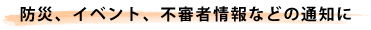 防災、イベント、不審者情報などの通知に
