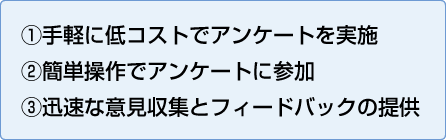 ①手軽に低コストでアンケートを実施
②簡単操作でアンケートに参加
③迅速な意見収集とフィードバックの提供