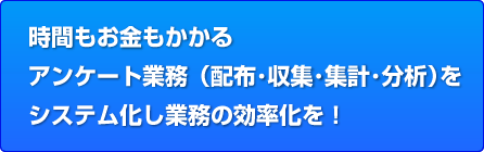 時間もお金もかかる
アンケート業務（配布･収集･集計･分析）を
システム化し業務の効率化を！